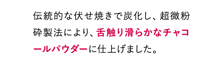 伝統的な伏せ焼きで炭化し、超微粉砕製法により、舌触り滑らかなチャコールパウダーに仕上げました。