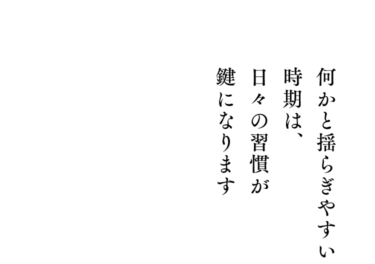 何かと揺らぎやすい時期は、日々の習慣が鍵になります