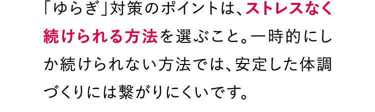 「ゆらぎ」対策のポイントは、ストレスなく続けられる方法を選ぶこと。一時的にしか続けられない方法では、安定した体調づくりには繋がりにくいです。