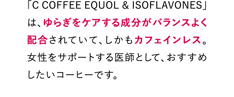 「C COFFEE EQUOL & ISOFLAVONES」は、ゆらぎをケアする成分がバランスよく配合されていて、しかもカフェインレス。女性をサポートする医師として、おすすめしたいコーヒーです。