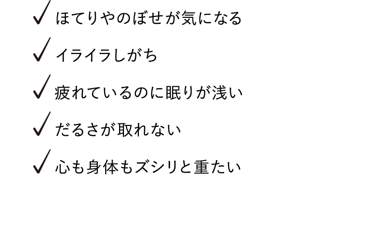ほてりやのぼせが気になる、イライラしがち、疲れているのに眠りが浅い、だるさが取れない、心も身体もズシリと重たい