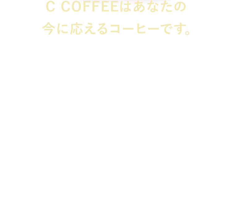 C COFFEEはあなたの今に応えるコーヒーです。　年齢とともに変わる日々。でも、これからもなるべく私らしく生きたい。そんな方に、毎日の“好き”を通じて自然に整えることができたら。という願いから誕生しました。これまでC COFFEEが、女性のリアルな声に寄り添ってきたからこそ行き着いた、新しい提案です。