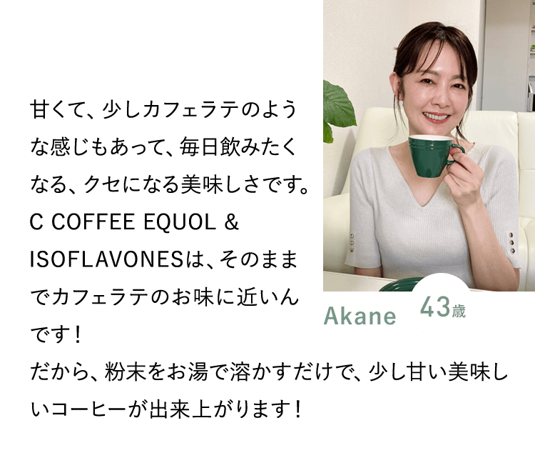 Akane 43歳／甘くて、少しカフェラテのような感じもあって、毎日飲みたくなる、クセになる美味しさです。C COFFEE EQUOL & ISOFLAVONESは、そのままでカフェラテのお味に近いんです！だから、粉末をお湯で溶かすだけで、少し甘い美味しいコーヒーが出来上がります！