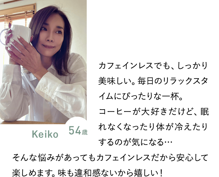 Keiko 54歳／カフェインレスでも、しっかり美味しい。毎日のリラックスタイムにぴったりな一杯。コーヒーが大好きだけど、眠れなくなったり体が冷えたりするのが気になる… そんな悩みがあってもカフェインレスだから安心して楽しめます。味も違和感ないから嬉しい！