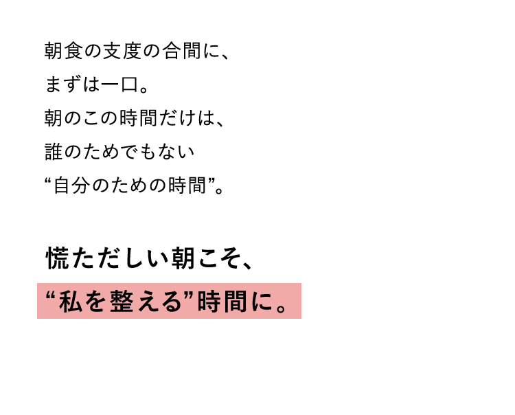 朝食の支度の合間に、 まずは一口。 朝のこの時間だけは、 誰のためでもない “自分のための時間”。慌ただしい朝こそ、“私を整える”時間に。