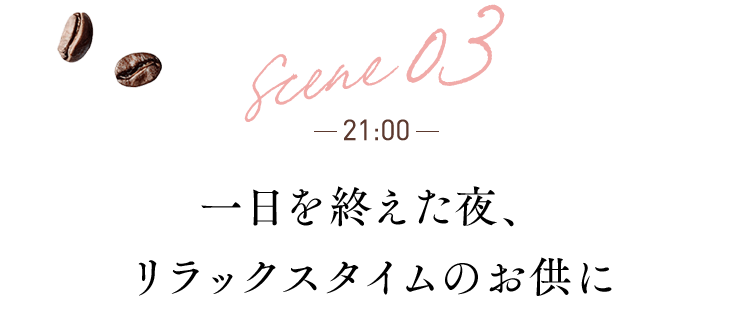 scene 03 21:00 一日を終えた夜、 リラックスタイムのお供に