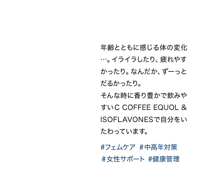 年齢とともに感じる体の変化…。イライラしたり、疲れやすかったり。なんだか、ずーっとだるかったり。そんな時に香り豊かで飲みやすいC COFFEE EQUOL & ISOFLAVONESで自分をいたわっています。