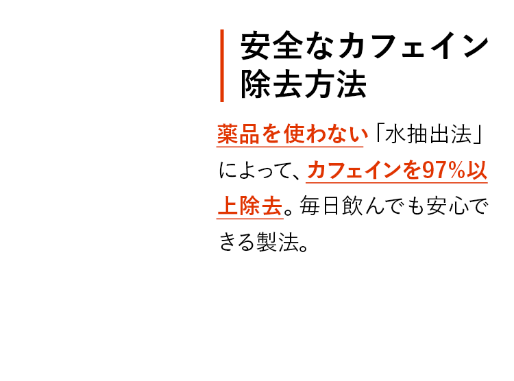 安全なカフェイン除去方法 薬品を使わない「水抽出法」によって、カフェインを97%以上除去。毎日飲んでも安心できる製法。