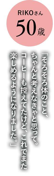 RIKOさん50歳「そろそろ体のこと、ちゃんと考えなきゃと思って。コーヒーも控えてたけど、これでまた楽しめるようになりました。」