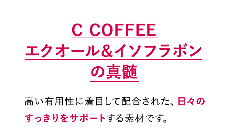 C COFFEE エクオール&イソフラボンの真髄：高い有用性に着目して配合された、日々のすっきりをサポートする素材です。