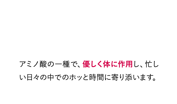揺らぎやすい毎日に そっと穏やかな時間を アミノ酸の一種で、優しく体に作用し、忙しい日々の中でのホッと時間に寄り添います。
