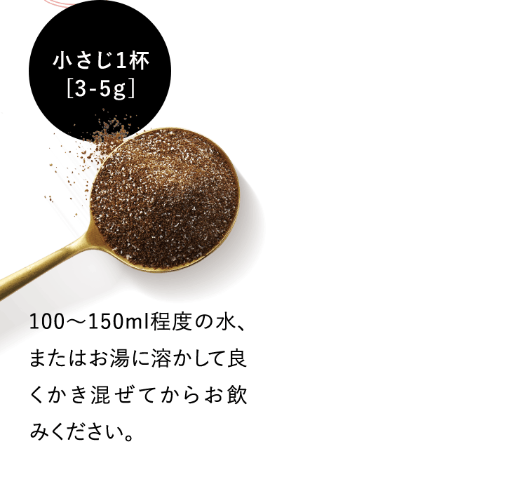 小さじ1杯 [3-5g] 100〜150ml程度の水、またはお湯に溶かして良くかき混ぜてからお飲みください。
