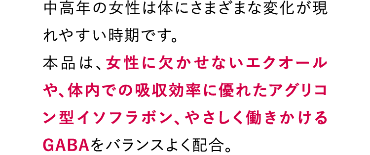 中高年の女性は体にさまざまな変化が現れやすい時期です。本品は、女性に欠かせないエクオールや、体内での吸収効率に優れたアグリコン型イソフラボン、やさしく働きかけるGABAをバランスよく配合。