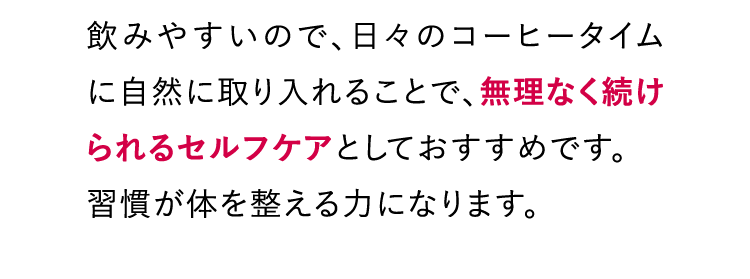 飲みやすいので、日々のコーヒータイムに自然に取り入れることで、無理なく続けられるセルフケアとしておすすめです。習慣が体を整える力になります。