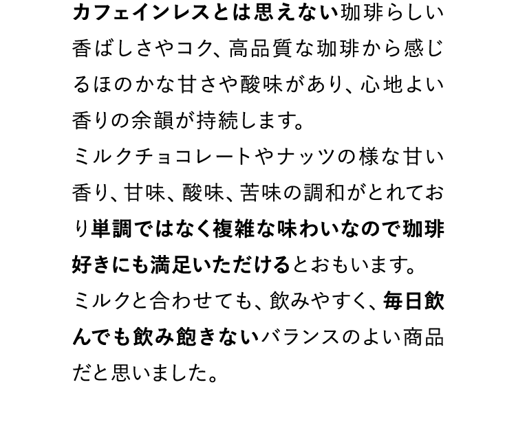 カフェインレスとは思えない珈琲らしい香ばしさやコク、高品質な珈琲から感じるほのかな甘さや酸味があり、心地よい香りの余韻が持続します。ミルクチョコレートやナッツの様な甘い香り、甘味、酸味、苦味の調和がとれており単調ではなく複雑な味わいなので珈琲好きにも満足いただけるとおもいます。ミルクと合わせても、飲みやすく、毎日飲んでも飲み飽きないバランスのよい商品だと思いました。