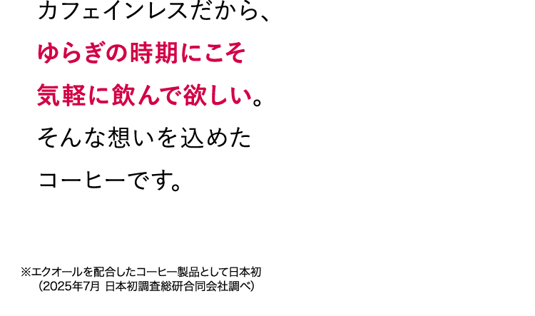 カフェインレスだから、ゆらぎの時期にこそ気軽に飲んで欲しい。そんな想いを込めたコーヒーです。 ※エクオールを配合したコーヒー製品として日本初（2025年7月 日本初調査総研合同会社調べ）