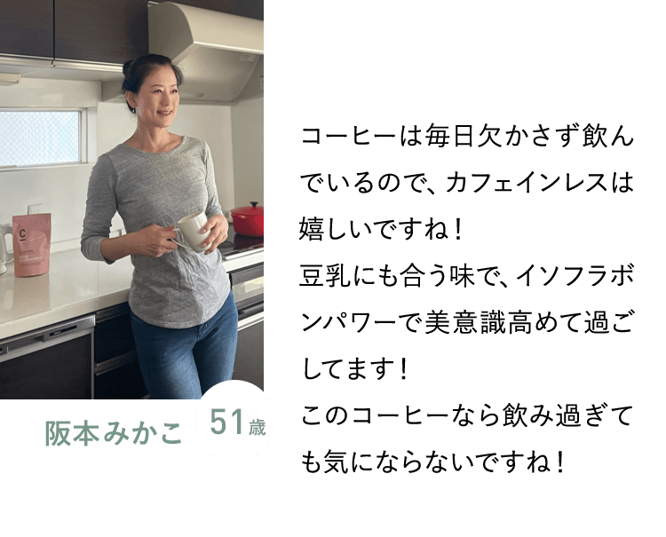 阪本みかこ 51歳／コーヒーは毎日欠かさず飲んでいるので、カフェインレスは嬉しいですね！豆乳にも合う味で、イソフラボンパワーで美意識高めて過ごしてます！このコーヒーなら飲み過ぎても気にならないですね！