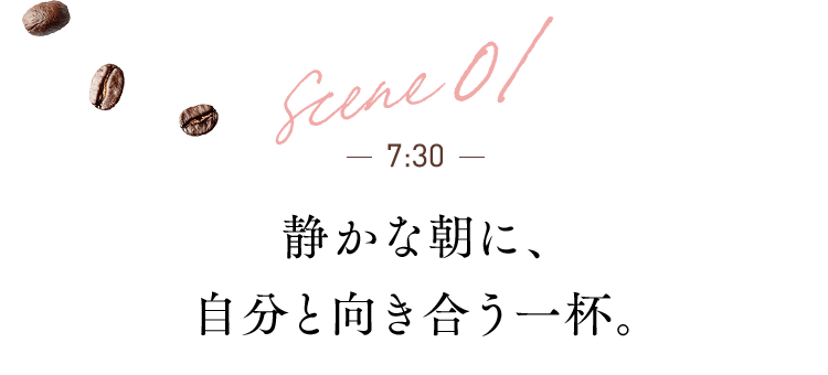 scene 01 7:30 静かな朝に、自分と向き合う一杯。
