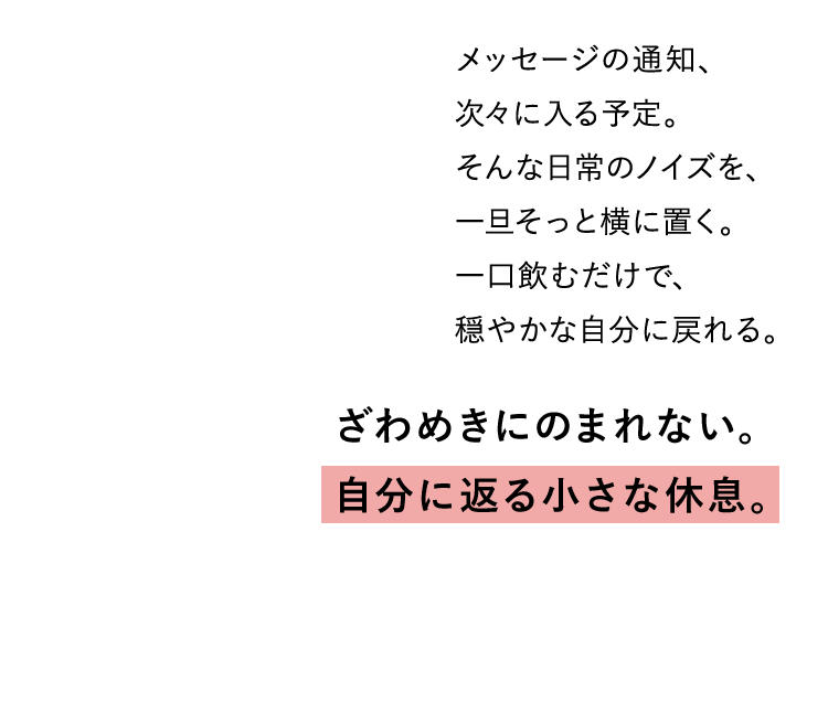 ざわめきにのまれない。 自分に返る小さな休息。メッセージの通知、 次々に入る予定。 そんな日常のノイズを、 一旦そっと横に置く。 一口飲むだけで、 穏やかな自分に戻れる。