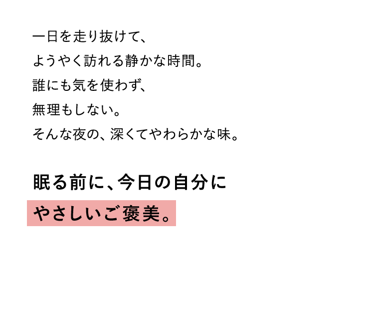 一日を走り抜けて、 ようやく訪れる静かな時間。 誰にも気を使わず、 無理もしない。 そんな夜の、深くてやわらかな味。眠る前に、今日の自分に やさしいご褒美。