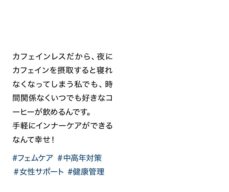 カフェインレスだから、夜にカフェインを摂取すると寝れなくなってしまう私でも、時間関係なくいつでも好きなコーヒーが飲めるんです。手軽にインナーケアができるなんて幸せ！